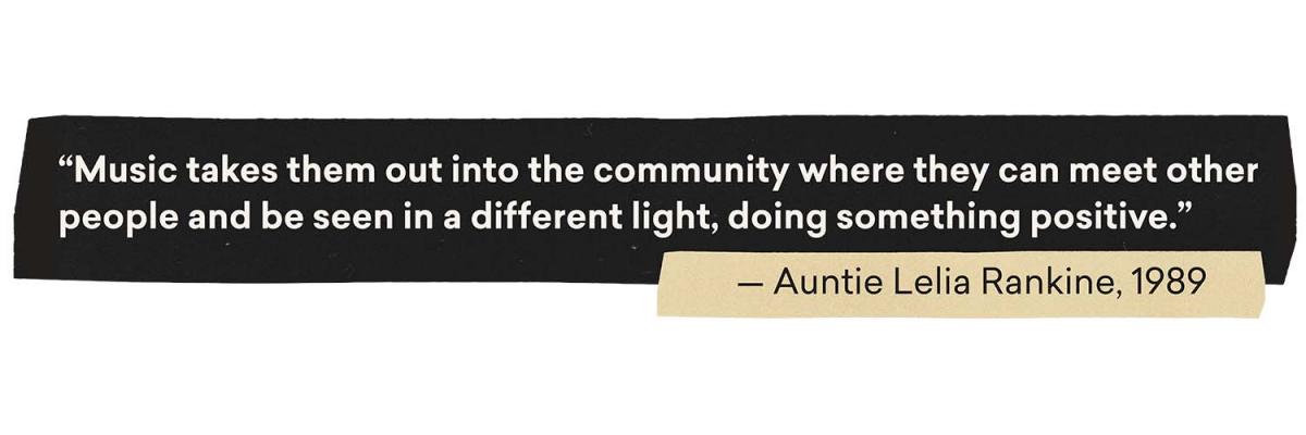 Quote: Music takes them out into the community where they can meet other people and be seen in a different light, doing something positive. From Auntie Leila Rainkine, 1989