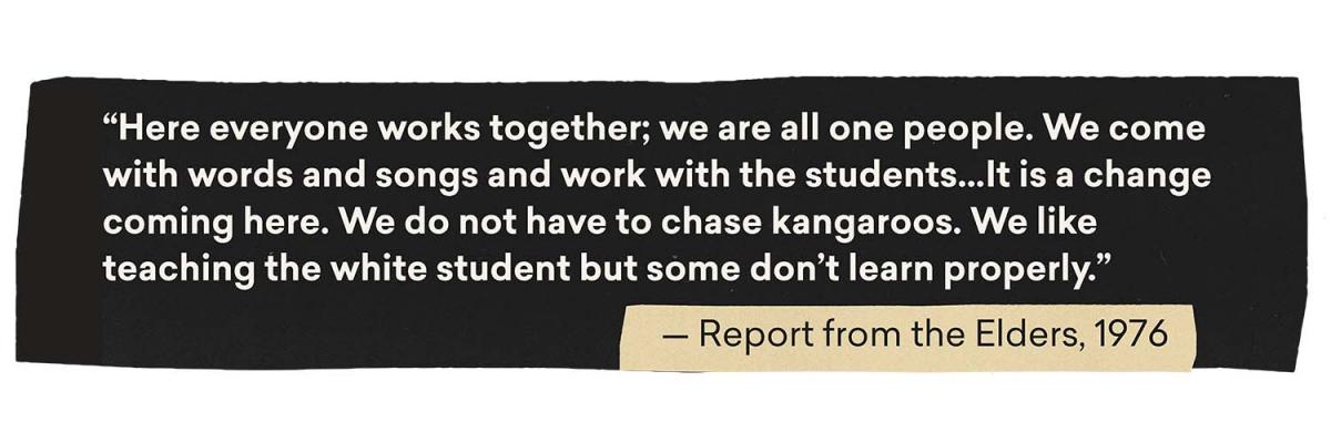 Quote: Here everyone works together; we are one people. We come with words and songs and work with the students... it is a change coming here. We do not have to chase kangaroos. We like teaching the white students but some don't learn properly. - Report from the Elders, 1976
