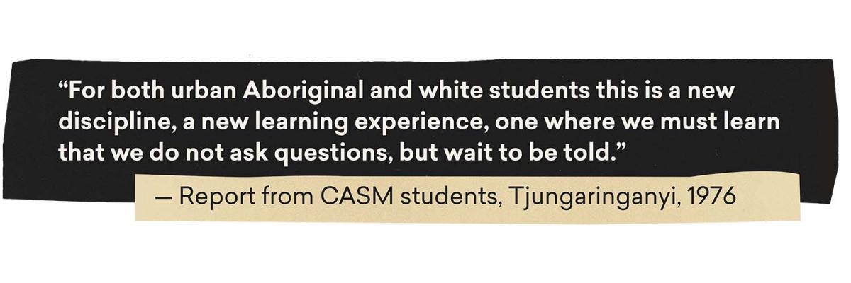 Quote: For both urban Aboriginal and white students this is a new discipline, a new learning experience, one where we must learn that we do not ask questions, but wait to be told. - Report from CASM students, Tjungaringanyi, 1976