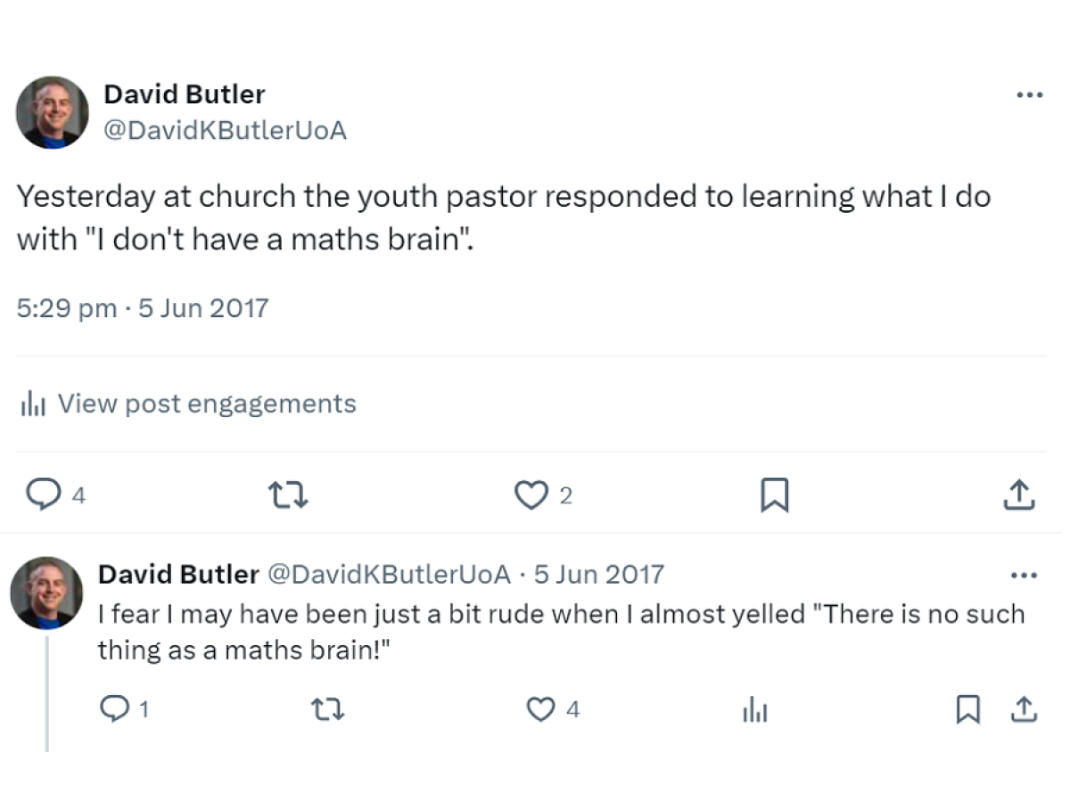 A screenshot of two tweets from DavidKButlerUoA on 5 Jun 2017. Yesterday at church the youth pastor responded to learning what I do with "I don't have a maths brain". I fear I may have been a bit rude when I almost yelled "There is no such thing as a maths brain!" https://twitter.com/DavidKButlerUoA/status/871637804916195329
